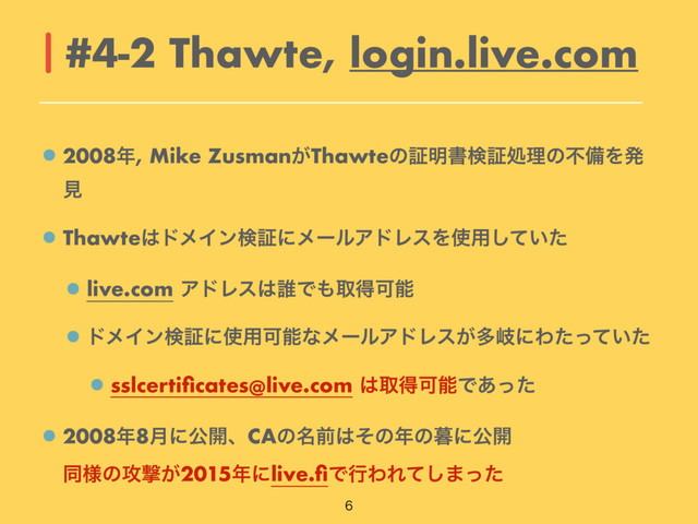 2008೥, Mike Zusman͕Thawteͷূ໌ॻݕূॲཧͷෆඋΛൃ
ݟ
Thawte͸υϝΠϯݕূʹϝʔϧΞυϨεΛ࢖༻͍ͯͨ͠
live.com ΞυϨε͸୭Ͱ΋औಘՄೳ
υϝΠϯݕূʹ࢖༻ՄೳͳϝʔϧΞυϨε͕ଟذʹΘ͍ͨͬͯͨ
sslcertiﬁcates@live.com ͸औಘՄೳͰ͋ͬͨ
2008೥8݄ʹެ։ɺCAͷ໊લ͸ͦͷ೥ͷ฻ʹެ։ 
ಉ༷ͷ߈ܸ͕2015೥ʹlive.ﬁͰߦΘΕͯ͠·ͬͨ
#4-2 Thawte, login.live.com

