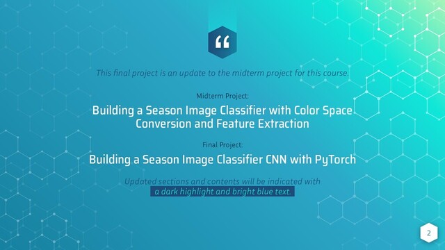 “
This ﬁnal project is an update to the midterm project for this course.
Midterm Project:
Building a Season Image Classiﬁer with Color Space
Conversion and Feature Extraction
Final Project:
Building a Season Image Classiﬁer CNN with PyTorch
Updated sections and contents will be indicated with
a dark highlight and bright blue text. .
2
