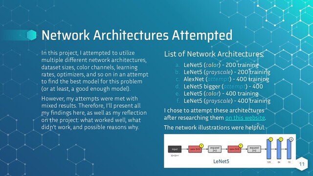 Network Architectures Attempted
In this project, I attempted to utilize
multiple diﬀerent network architectures,
dataset sizes, color channels, learning
rates, optimizers, and so on in an attempt
to ﬁnd the best model for this problem
(or at least, a good enough model).
However, my attempts were met with
mixed results. Therefore, I’ll present all
my ﬁndings here, as well as my reﬂection
on the project: what worked well, what
didn’t work, and possible reasons why.
11
List of Network Architectures:
a. LeNet5 (color) - 200 training
b. LeNet5 (grayscale) - 200 training
c. AlexNet (attempt) - 400 training
d. LeNet5 bigger (attempt) - 400
e. LeNet5 (color) - 400 training
f. LeNet5 (grayscale) - 400 training
I chose to attempt these architectures
a er researching them on this website.
The network illustrations were helpful.
LeNet5
