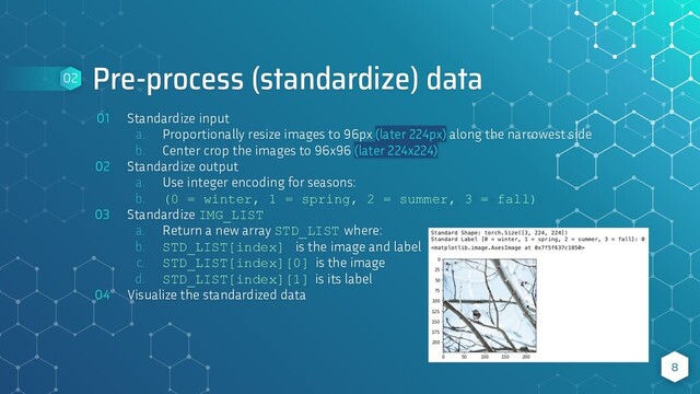 Pre-process (standardize) data
01 Standardize input
a. Proportionally resize images to 96px (later 224px) along the narrowest side
b. Center crop the images to 96x96 (later 224x224)
02 Standardize output
a. Use integer encoding for seasons:
b. (0 = winter, 1 = spring, 2 = summer, 3 = fall)
03 Standardize IMG_LIST
a. Return a new array STD_LIST where:
b. STD_LIST[index] is the image and label
c. STD_LIST[index][0] is the image
d. STD_LIST[index][1] is its label
04 Visualize the standardized data
8
02
