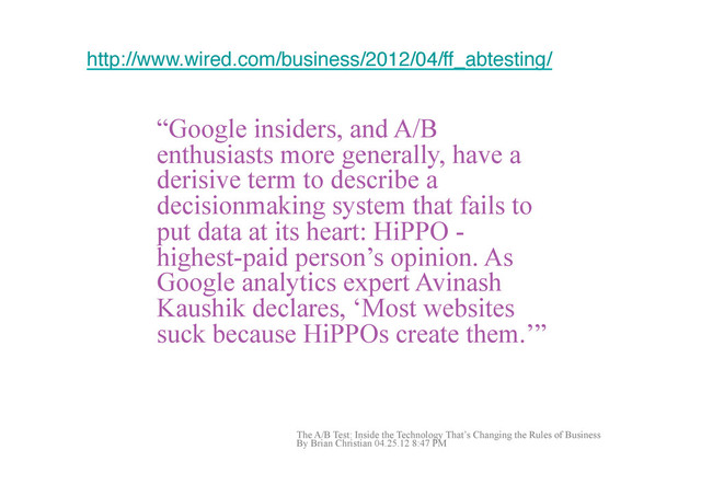 What is a Hippo?
http://www.wired.com/business/2012/04/ff_abtesting/!
“Google insiders, and A/B
enthusiasts more generally, have a
derisive term to describe a
decisionmaking system that fails to
put data at its heart: HiPPO -
highest-paid person’s opinion. As
Google analytics expert Avinash
Kaushik declares, ‘Most websites
suck because HiPPOs create them.’”!
The A/B Test: Inside the Technology That’s Changing the Rules of Business
By Brian Christian 04.25.12 8:47 PM
