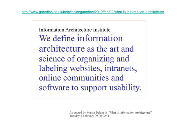 IA DEFINITION - Info Arch
Institute
Information Architecture Institute.
We define information
architecture as the art and
science of organizing and
labeling websites, intranets,
online communities and
software to support usability.!
http://www.guardian.co.uk/help/insideguardian/2010/feb/02/what-is-information-architecture!
As quoted by Martin Belam in “What is Information Architecture”
Tuesday 2 February 09.00 GMT
!
