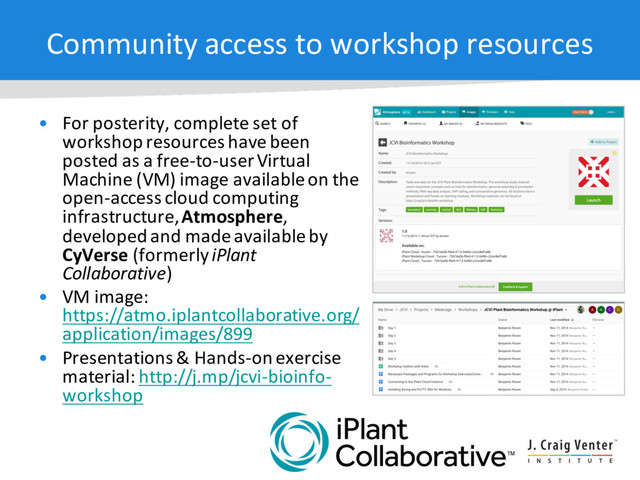 Community access to workshop resources
• For posterity, complete set of
workshop resources have been
posted as a free-to-user Virtual
Machine (VM) image available on the
open-access cloud computing
infrastructure, Atmosphere,
developed and made available by
CyVerse (formerly iPlant
Collaborative)
• VM image:
https://atmo.iplantcollaborative.org/
application/images/899
• Presentations & Hands-on exercise
material: http://j.mp/jcvi-bioinfo-
workshop
