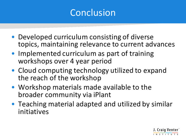 Conclusion
• Developed curriculum consisting of diverse
topics, maintaining relevance to current advances
• Implemented curriculum as part of training
workshops over 4 year period
• Cloud computing technology utilized to expand
the reach of the workshop
• Workshop materials made available to the
broader community via iPlant
• Teaching material adapted and utilized by similar
initiatives
