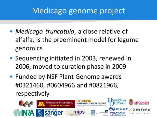 Medicago genome project
• Medicago truncatula, a close relative of
alfalfa, is the preeminent model for legume
genomics
• Sequencing initiated in 2003, renewed in
2006, moved to curation phase in 2009
• Funded by NSF Plant Genome awards
#0321460, #0604966 and #0821966,
respectively

