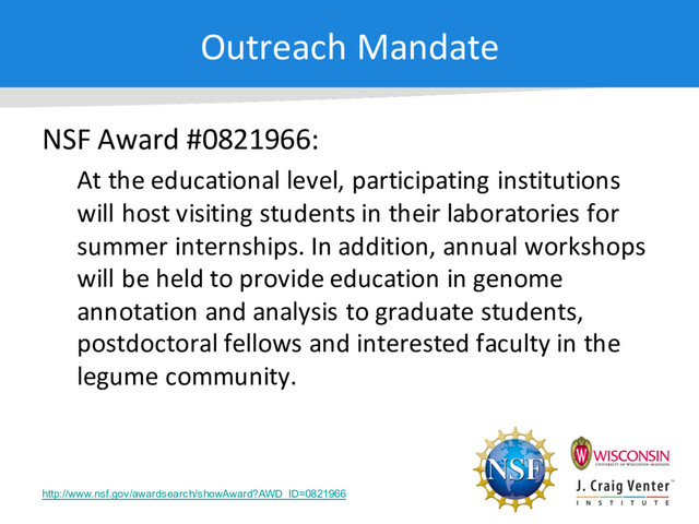 Outreach Mandate
NSF Award #0821966:
At the educational level, participating institutions
will host visiting students in their laboratories for
summer internships. In addition, annual workshops
will be held to provide education in genome
annotation and analysis to graduate students,
postdoctoral fellows and interested faculty in the
legume community.
http://www.nsf.gov/awardsearch/showAward?AWD_ID=0821966
