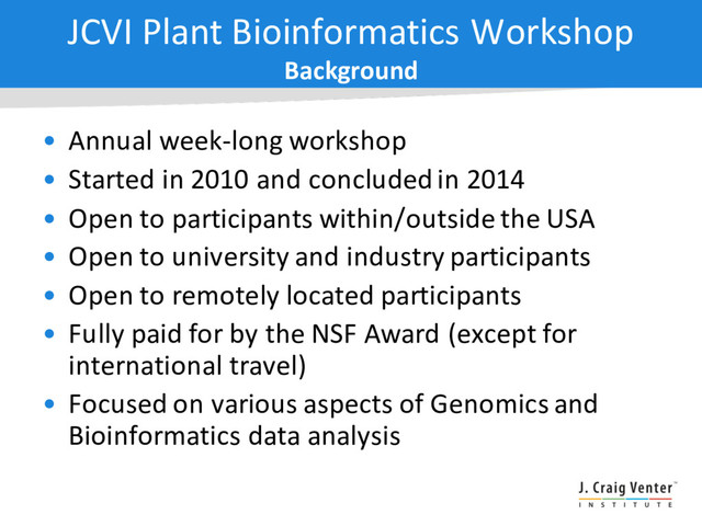 JCVI Plant Bioinformatics Workshop
Background
• Annual week-long workshop
• Started in 2010 and concluded in 2014
• Open to participants within/outside the USA
• Open to university and industry participants
• Open to remotely located participants
• Fully paid for by the NSF Award (except for
international travel)
• Focused on various aspects of Genomics and
Bioinformatics data analysis
