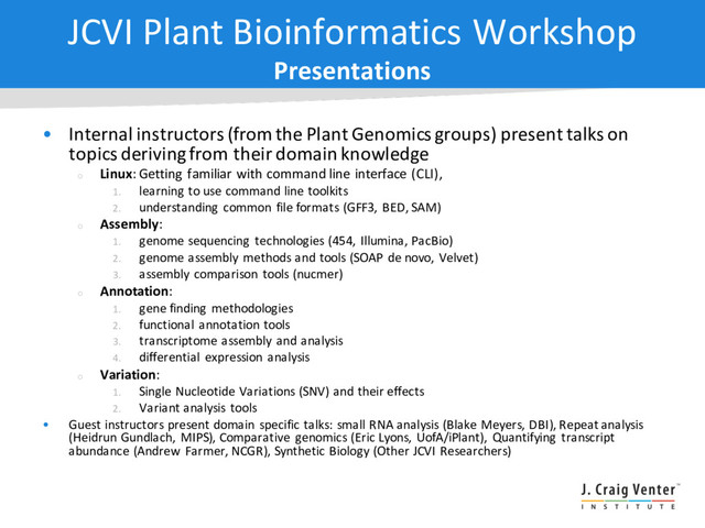JCVI Plant Bioinformatics Workshop
Presentations
• Internal instructors (from the Plant Genomics groups) present talks on
topics deriving from their domain knowledge
¡
Linux: Getting familiar with command line interface (CLI),
1. learning to use command line toolkits
2. understanding common file formats (GFF3, BED, SAM)
¡
Assembly:
1. genome sequencing technologies (454, Illumina, PacBio)
2. genome assembly methods and tools (SOAP de novo, Velvet)
3. assembly comparison tools (nucmer)
¡
Annotation:
1. gene finding methodologies
2. functional annotation tools
3. transcriptome assembly and analysis
4. differential expression analysis
¡
Variation:
1. Single Nucleotide Variations (SNV) and their effects
2. Variant analysis tools
• Guest instructors present domain specific talks: small RNA analysis (Blake Meyers, DBI), Repeat analysis
(Heidrun Gundlach, MIPS), Comparative genomics (Eric Lyons, UofA/iPlant), Quantifying transcript
abundance (Andrew Farmer, NCGR), Synthetic Biology (Other JCVI Researchers)
