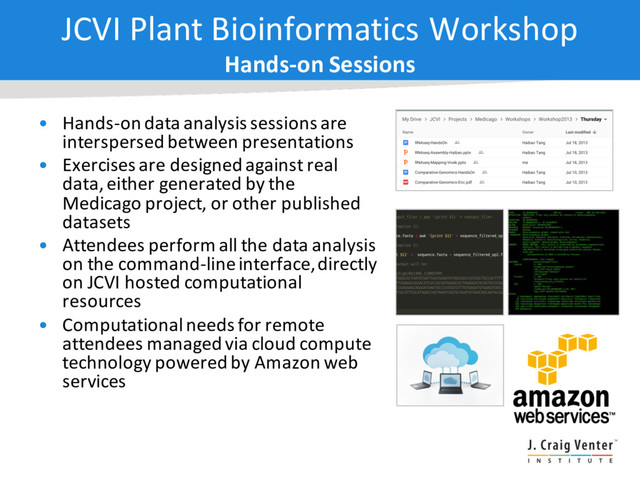 • Hands-on data analysis sessions are
interspersed between presentations
• Exercises are designed against real
data, either generated by the
Medicago project, or other published
datasets
• Attendees perform all the data analysis
on the command-line interface, directly
on JCVI hosted computational
resources
• Computational needs for remote
attendees managed via cloud compute
technology powered by Amazon web
services
JCVI Plant Bioinformatics Workshop
Hands-on Sessions
