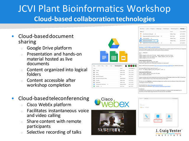 JCVI Plant Bioinformatics Workshop
Cloud-based collaboration technologies
• Cloud-based document
sharing
¡
Google Drive platform
¡
Presentation and hands-on
material hosted as live
documents
¡
Content organized into logical
folders
¡
Content accessible after
workshop completion
• Cloud-based teleconferencing
¡
Cisco WebEx platform
¡
Facilitates instantaneous voice
and video calling
¡
Share content with remote
participants
¡
Selective recording of talks
