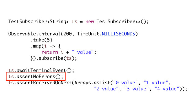 TestSubscriber ts = new TestSubscriber<>();
Observable.interval(200, TimeUnit.MILLISECONDS)
.take(5)
.map(i -> {
return i + " value";
}).subscribe(ts);
ts.awaitTerminalEvent();
ts.assertNoErrors();
ts.assertReceivedOnNext(Arrays.asList("0 value", "1 value",
"2 value", "3 value", "4 value"));
