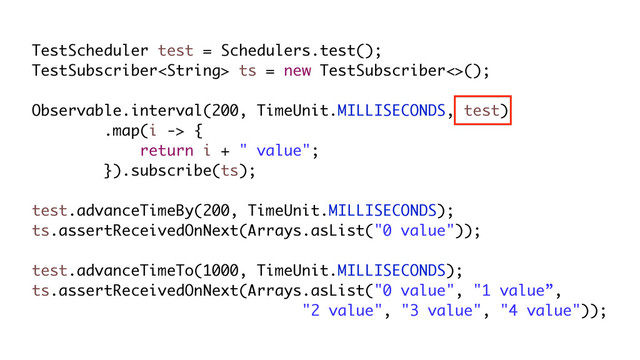 TestScheduler test = Schedulers.test();
TestSubscriber ts = new TestSubscriber<>();
Observable.interval(200, TimeUnit.MILLISECONDS, test)
.map(i -> {
return i + " value";
}).subscribe(ts);
test.advanceTimeBy(200, TimeUnit.MILLISECONDS);
ts.assertReceivedOnNext(Arrays.asList("0 value"));
test.advanceTimeTo(1000, TimeUnit.MILLISECONDS);
ts.assertReceivedOnNext(Arrays.asList("0 value", "1 value”,
"2 value", "3 value", "4 value"));
