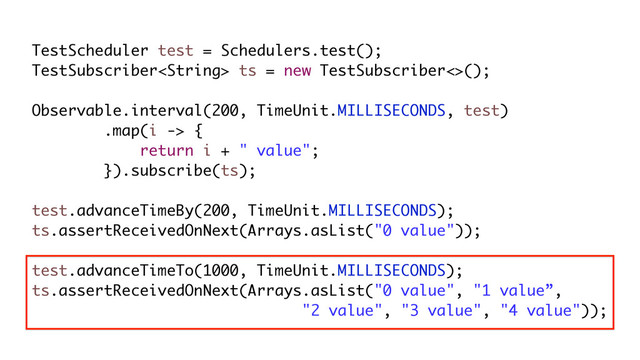 TestScheduler test = Schedulers.test();
TestSubscriber ts = new TestSubscriber<>();
Observable.interval(200, TimeUnit.MILLISECONDS, test)
.map(i -> {
return i + " value";
}).subscribe(ts);
test.advanceTimeBy(200, TimeUnit.MILLISECONDS);
ts.assertReceivedOnNext(Arrays.asList("0 value"));
test.advanceTimeTo(1000, TimeUnit.MILLISECONDS);
ts.assertReceivedOnNext(Arrays.asList("0 value", "1 value”,
"2 value", "3 value", "4 value"));
