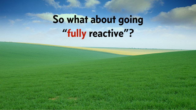 So what about going
“fully reactive”?
