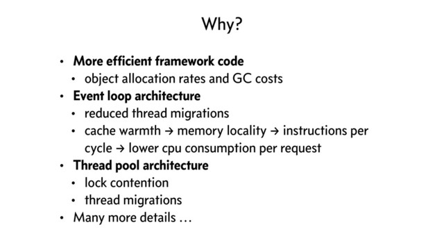 Why?
• More efﬁcient framework code
• object allocation rates and GC costs
• Event loop architecture
• reduced thread migrations
• cache warmth → memory locality → instructions per
cycle → lower cpu consumption per request
• Thread pool architecture
• lock contention
• thread migrations
• Many more details …
