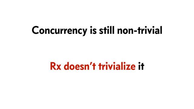Rx doesn’t trivialize it
Concurrency is still non-trivial
