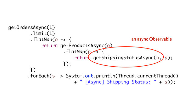 getOrdersAsync(1)
.limit(1)
.flatMap(o -> {
return getProductsAsync(o)
.flatMap(p -> {
return getShippingStatusAsync(o, p);
});
})
.forEach(s -> System.out.println(Thread.currentThread()
+ " [Async] Shipping Status: " + s));
an async Observable
