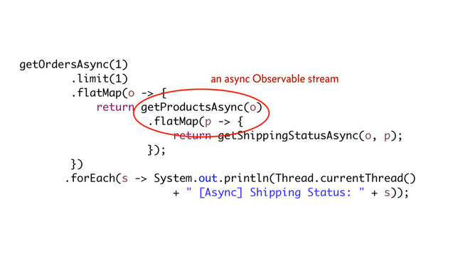 getOrdersAsync(1)
.limit(1)
.flatMap(o -> {
return getProductsAsync(o)
.flatMap(p -> {
return getShippingStatusAsync(o, p);
});
})
.forEach(s -> System.out.println(Thread.currentThread()
+ " [Async] Shipping Status: " + s));
an async Observable stream
