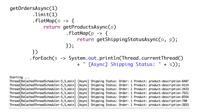 getOrdersAsync(1)
.limit(1)
.flatMap(o -> {
return getProductsAsync(o)
.flatMap(p -> {
return getShippingStatusAsync(o, p);
});
})
.forEach(s -> System.out.println(Thread.currentThread()
+ " [Async] Shipping Status: " + s));
