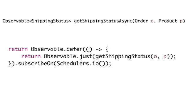 Observable getShippingStatusAsync(Order o, Product p)
return Observable.defer(() -> {
return Observable.just(getShippingStatus(o, p));
}).subscribeOn(Schedulers.io());
