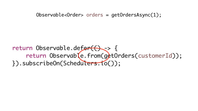 return Observable.defer(() -> {
return Observable.from(getOrders(customerId));
}).subscribeOn(Schedulers.io());
Observable orders = getOrdersAsync(1);
