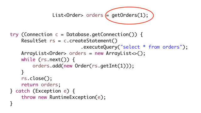 List orders = getOrders(1);
try (Connection c = Database.getConnection()) {
ResultSet rs = c.createStatement()
.executeQuery("select * from orders");
ArrayList orders = new ArrayList<>();
while (rs.next()) {
orders.add(new Order(rs.getInt(1)));
}
rs.close();
return orders;
} catch (Exception e) {
throw new RuntimeException(e);
}
