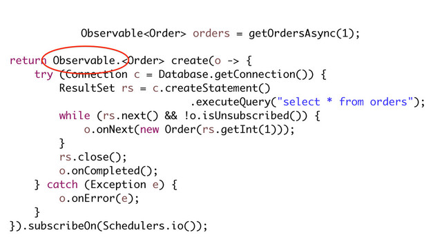 Observable orders = getOrdersAsync(1);
return Observable. create(o -> {
try (Connection c = Database.getConnection()) {
ResultSet rs = c.createStatement()
.executeQuery("select * from orders");
while (rs.next() && !o.isUnsubscribed()) {
o.onNext(new Order(rs.getInt(1)));
}
rs.close();
o.onCompleted();
} catch (Exception e) {
o.onError(e);
}
}).subscribeOn(Schedulers.io());
