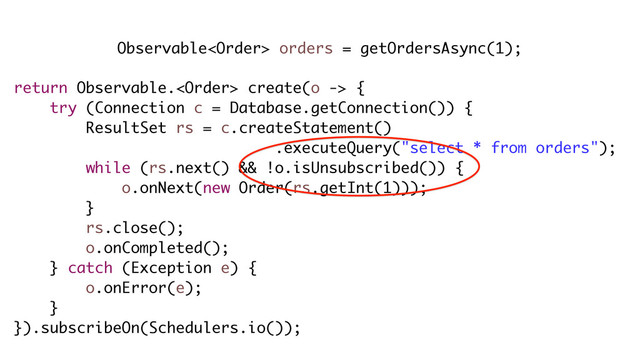 return Observable. create(o -> {
try (Connection c = Database.getConnection()) {
ResultSet rs = c.createStatement()
.executeQuery("select * from orders");
while (rs.next() && !o.isUnsubscribed()) {
o.onNext(new Order(rs.getInt(1)));
}
rs.close();
o.onCompleted();
} catch (Exception e) {
o.onError(e);
}
}).subscribeOn(Schedulers.io());
Observable orders = getOrdersAsync(1);
