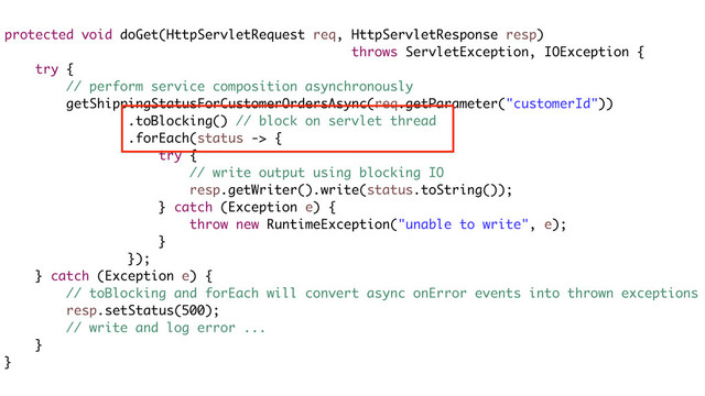protected void doGet(HttpServletRequest req, HttpServletResponse resp)
throws ServletException, IOException {
try {
// perform service composition asynchronously
getShippingStatusForCustomerOrdersAsync(req.getParameter("customerId"))
.toBlocking() // block on servlet thread
.forEach(status -> {
try {
// write output using blocking IO
resp.getWriter().write(status.toString());
} catch (Exception e) {
throw new RuntimeException("unable to write", e);
}
});
} catch (Exception e) {
// toBlocking and forEach will convert async onError events into thrown exceptions
resp.setStatus(500);
// write and log error ...
}
}
