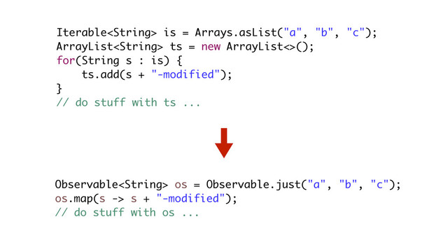 Iterable is = Arrays.asList("a", "b", "c");
ArrayList ts = new ArrayList<>();
for(String s : is) {
ts.add(s + "-modified");
}
// do stuff with ts ...
Observable os = Observable.just("a", "b", "c");
os.map(s -> s + "-modified");
// do stuff with os ...
