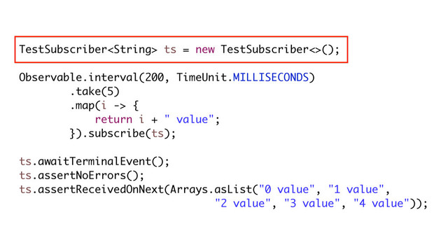 TestSubscriber ts = new TestSubscriber<>();
Observable.interval(200, TimeUnit.MILLISECONDS)
.take(5)
.map(i -> {
return i + " value";
}).subscribe(ts);
ts.awaitTerminalEvent();
ts.assertNoErrors();
ts.assertReceivedOnNext(Arrays.asList("0 value", "1 value",
"2 value", "3 value", "4 value"));
