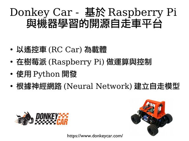 ●
以遙控車 (RC Car) 為載體
●
在樹莓派 (Raspberry Pi) 做運算與控制
●
使用 Python 開發
●
根據神經網路 (Neural Network) 建立自走模型
Donkey Car - 基於 Raspberry Pi
與機器學習的開源自走車平台
https://www.donkeycar.com/
