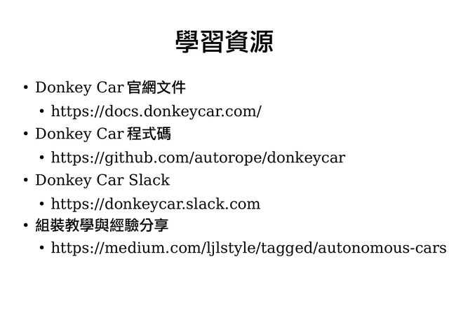 ●
Donkey Car 官網文件
●
https://docs.donkeycar.com/
●
Donkey Car 程式碼
●
https://github.com/autorope/donkeycar
●
Donkey Car Slack
●
https://donkeycar.slack.com
●
組裝教學與經驗分享
●
https://medium.com/ljlstyle/tagged/autonomous-cars
學習資源
