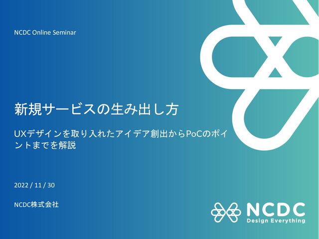 新規サービスの生み出し方
UXデザインを取り入れたアイデア創出からPoCのポイ
ントまでを解説
2022 / 11 / 30
NCDC株式会社
NCDC Online Seminar
