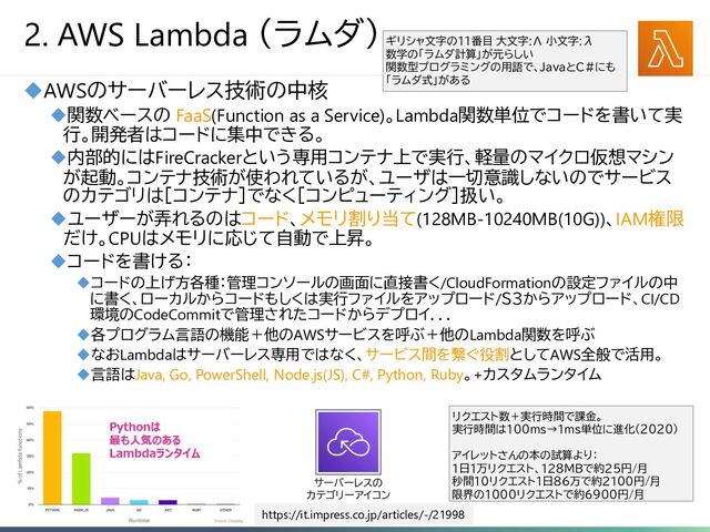 6
2. AWS Lambda （ラムダ）
◆AWSのサーバーレス技術の中核
◆関数ベースの FaaS(Function as a Service)。Lambda関数単位でコードを書いて実
行。開発者はコードに集中できる。
◆内部的にはFireCrackerという専用コンテナ上で実行、軽量のマイクロ仮想マシン
が起動。コンテナ技術が使われているが、ユーザは一切意識しないのでサービス
のカテゴリは［コンテナ］でなく［コンピューティング］扱い。
◆ユーザーが弄れるのはコード、メモリ割り当て(128MB-10240MB(10G))、IAM権限
だけ。CPUはメモリに応じて自動で上昇。
◆コードを書ける：
◆コードの上げ方各種：管理コンソールの画面に直接書く/CloudFormationの設定ファイルの中
に書く、ローカルからコードもしくは実行ファイルをアップロード/Ｓ３からアップロード、CI/CD
環境のCodeCommitで管理されたコードからデプロイ．．．
◆各プログラム言語の機能＋他のAWSサービスを呼ぶ＋他のLambda関数を呼ぶ
◆なおLambdaはサーバーレス専用ではなく、サービス間を繋ぐ役割としてAWS全般で活用。
◆言語はJava, Go, PowerShell, Node.js(JS), C#, Python, Ruby。+カスタムランタイム
https://it.impress.co.jp/articles/-/21998
リクエスト数＋実行時間で課金。
実行時間は１００ｍｓ→１ｍｓ単位に進化（２０２０）
アイレットさんの本の試算より：
１日1万リクエスト、１２８ＭＢで約２５円/月
秒間１０リクエスト１日86万で約2100円/月
限界の１０００リクエストで約６９００円/月
ギリシャ文字の１１番目 大文字:Λ 小文字:λ
数学の「ラムダ計算」が元らしい
関数型プログラミングの用語で、JavaとC#にも
「ラムダ式」がある
サーバーレスの
カテゴリーアイコン
