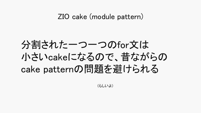 分割された一つ一つのfor文は 
小さいcakeになるので、昔ながらの
cake patternの問題を避けられる 
ZIO cake (module pattern) 
(らしいよ)
