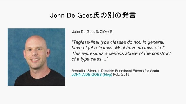John De Goes氏の別の発言 
“Tagless-final type classes do not, in general,
have algebraic laws. Most have no laws at all.
This represents a serious abuse of the construct
of a type class ...”
Beautiful, Simple, Testable Functional Effects for Scala
JOHN A DE GOES (blog) Feb, 2019
John De Goes氏 ZIO作者
