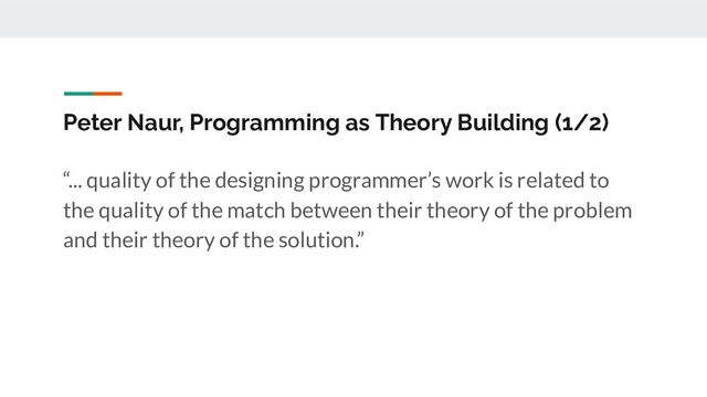 Peter Naur, Programming as Theory Building (1/2)
“... quality of the designing programmer’s work is related to
the quality of the match between their theory of the problem
and their theory of the solution.”
