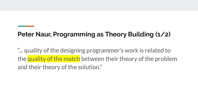 Peter Naur, Programming as Theory Building (1/2)
“... quality of the designing programmer’s work is related to
the quality of the match between their theory of the problem
and their theory of the solution.”

