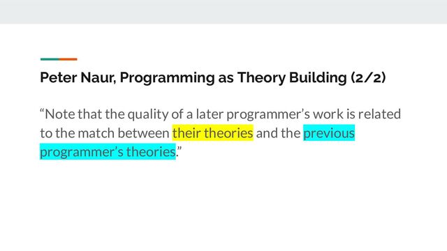 Peter Naur, Programming as Theory Building (2/2)
“Note that the quality of a later programmer’s work is related
to the match between their theories and the previous
programmer’s theories.”
