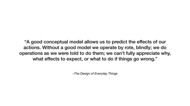 –The Design of Everyday Things
“A good conceptual model allows us to predict the effects of our
actions. Without a good model we operate by rote, blindly; we do
operations as we were told to do them; we can’t fully appreciate why,
what effects to expect, or what to do if things go wrong.”
