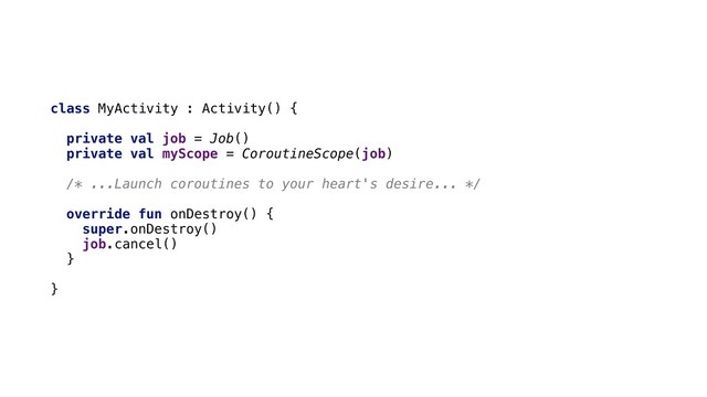 class MyActivity : Activity() {
private val job = Job()
private val myScope = CoroutineScope(job)
/* ...Launch coroutines to your heart's desire... */
override fun onDestroy() {
super.onDestroy()
job.cancel()
}
}
