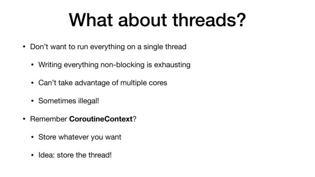 What about threads?
• Don’t want to run everything on a single thread
• Writing everything non-blocking is exhausting
• Can’t take advantage of multiple cores

• Sometimes illegal!
• Remember CoroutineContext?

• Store whatever you want

• Idea: store the thread!
