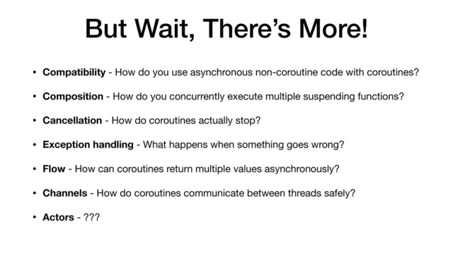 But Wait, There’s More!
• Compatibility - How do you use asynchronous non-coroutine code with coroutines?
• Composition - How do you concurrently execute multiple suspending functions?

• Cancellation - How do coroutines actually stop?

• Exception handling - What happens when something goes wrong?

• Flow - How can coroutines return multiple values asynchronously?
• Channels - How do coroutines communicate between threads safely?

• Actors - ???
