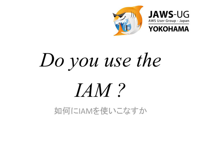 Do you use the
IAM ?
如何にIAMを使いこなすか
