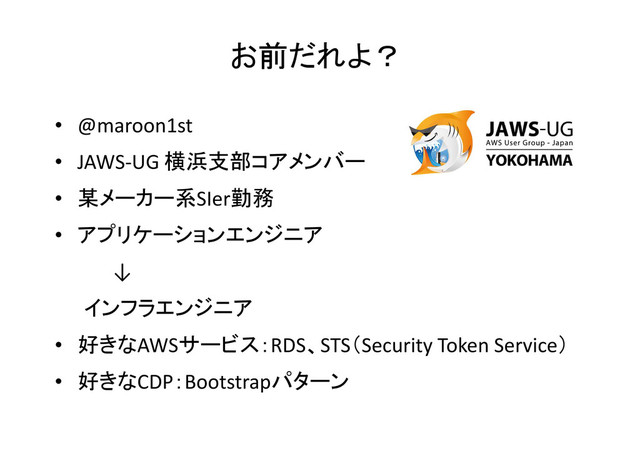 お前だれよ？
• @maroon1st
• JAWS-UG 横浜支部コアメンバー
• 某メーカー系SIer勤務
• アプリケーションエンジニア
↓
インフラエンジニア
• 好きなAWSサービス：RDS、STS（Security Token Service）
• 好きなCDP：Bootstrapパターン
