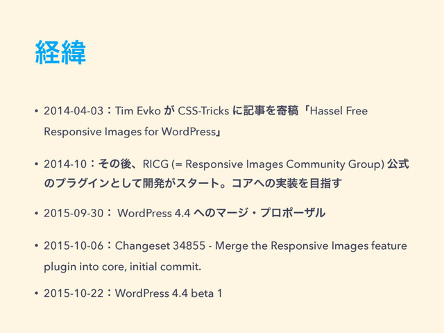 ܦҢ
• 2014-04-03ɿTim Evko ͕ CSS-Tricks ʹهࣄΛدߘʮHassel Free
Responsive Images for WordPressʯ
• 2014-10ɿͦͷޙɺRICG (= Responsive Images Community Group) ެࣜ
ͷϓϥάΠϯͱͯ͠։ൃ͕ελʔτɻίΞ΁ͷ࣮૷Λ໨ࢦ͢
• 2015-09-30ɿ WordPress 4.4 ΁ͷϚʔδɾϓϩϙʔβϧ
• 2015-10-06ɿChangeset 34855 - Merge the Responsive Images feature
plugin into core, initial commit.
• 2015-10-22ɿWordPress 4.4 beta 1
