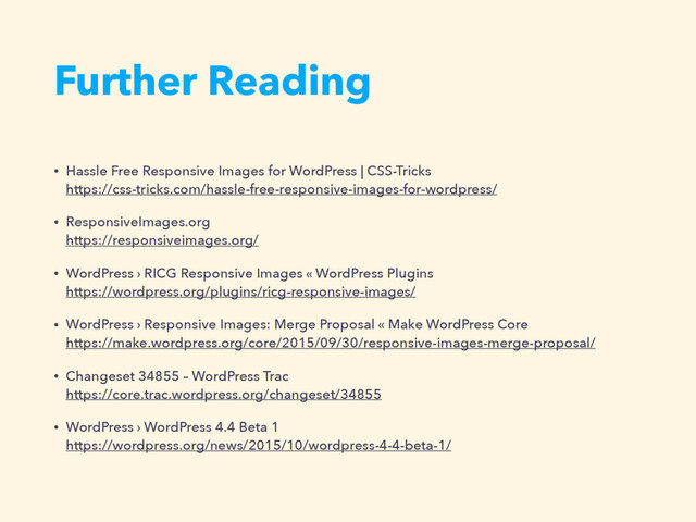 Further Reading
• Hassle Free Responsive Images for WordPress | CSS-Tricks  
https://css-tricks.com/hassle-free-responsive-images-for-wordpress/
• ResponsiveImages.org  
https://responsiveimages.org/
• WordPress › RICG Responsive Images « WordPress Plugins  
https://wordpress.org/plugins/ricg-responsive-images/
• WordPress › Responsive Images: Merge Proposal « Make WordPress Core  
https://make.wordpress.org/core/2015/09/30/responsive-images-merge-proposal/
• Changeset 34855 – WordPress Trac  
https://core.trac.wordpress.org/changeset/34855
• WordPress › WordPress 4.4 Beta 1  
https://wordpress.org/news/2015/10/wordpress-4-4-beta-1/
