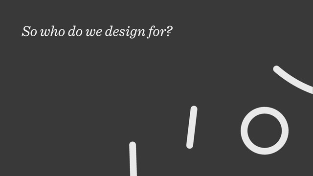 So who do we design for?
