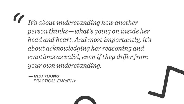 It’s about understanding how another
person thinks — what’s going on inside her
head and heart. And most importantly, it’s
about acknowledging her reasoning and
emotions as valid, even if they diﬀer from
your own understanding.
— INDI YOUNG
PRACTICAL EMPATHY

